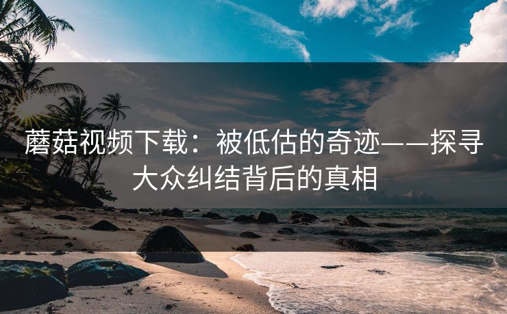 蘑菇视频下载：被低估的奇迹——探寻大众纠结背后的真相  第1张