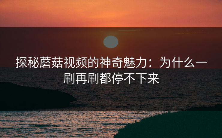 探秘蘑菇视频的神奇魅力：为什么一刷再刷都停不下来  第1张
