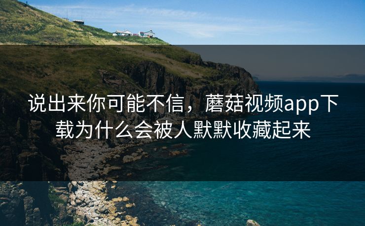说出来你可能不信，蘑菇视频app下载为什么会被人默默收藏起来  第1张