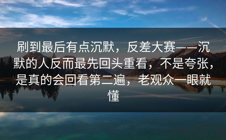 刷到最后有点沉默，反差大赛——沉默的人反而最先回头重看，不是夸张，是真的会回看第二遍，老观众一眼就懂  第1张