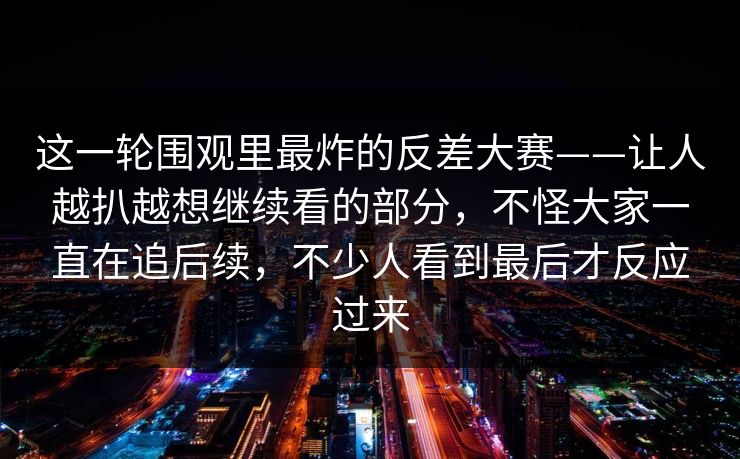 这一轮围观里最炸的反差大赛——让人越扒越想继续看的部分，不怪大家一直在追后续，不少人看到最后才反应过来  第1张