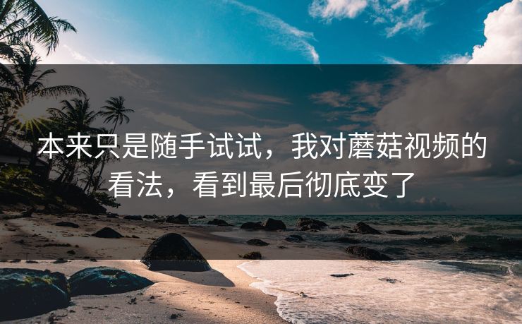 本来只是随手试试，我对蘑菇视频的看法，看到最后彻底变了  第1张