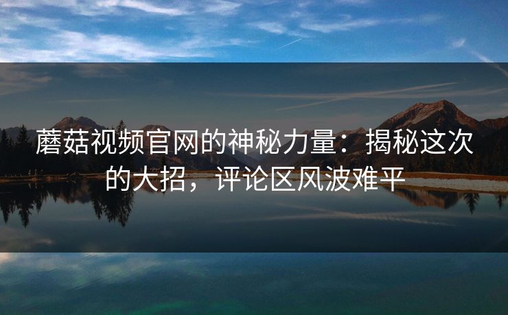 蘑菇视频官网的神秘力量：揭秘这次的大招，评论区风波难平  第1张