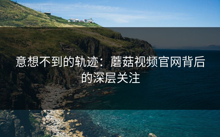 意想不到的轨迹：蘑菇视频官网背后的深层关注  第1张