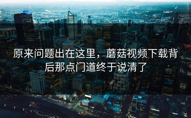 原来问题出在这里，蘑菇视频下载背后那点门道终于说清了  第1张