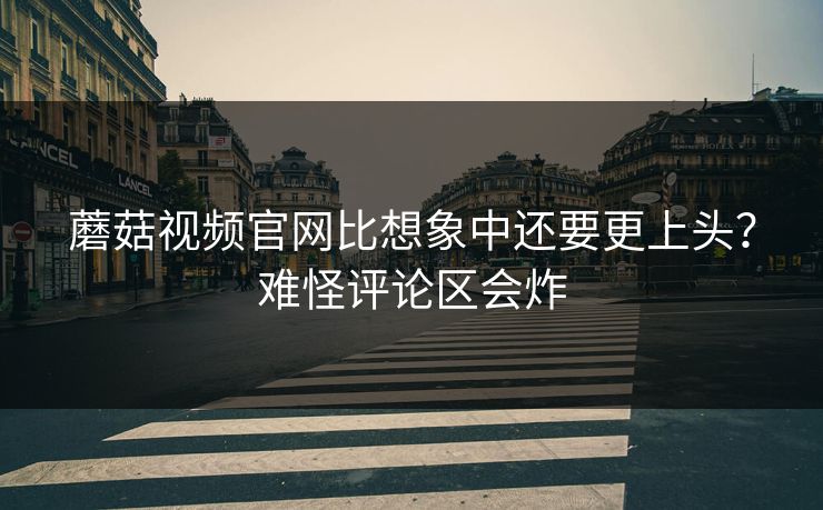 蘑菇视频官网比想象中还要更上头？难怪评论区会炸  第1张