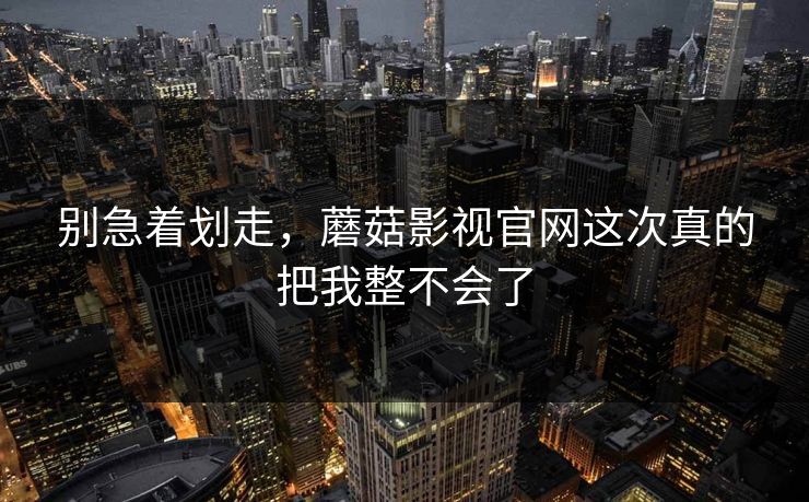 别急着划走，蘑菇影视官网这次真的把我整不会了  第1张