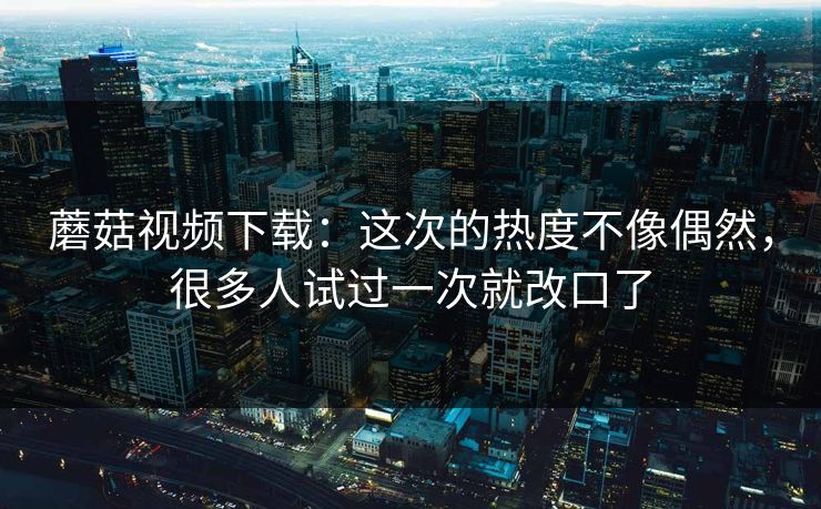 蘑菇视频下载：这次的热度不像偶然，很多人试过一次就改口了  第1张