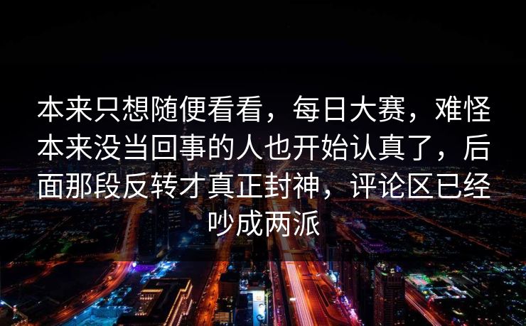 本来只想随便看看，每日大赛，难怪本来没当回事的人也开始认真了，后面那段反转才真正封神，评论区已经吵成两派  第1张