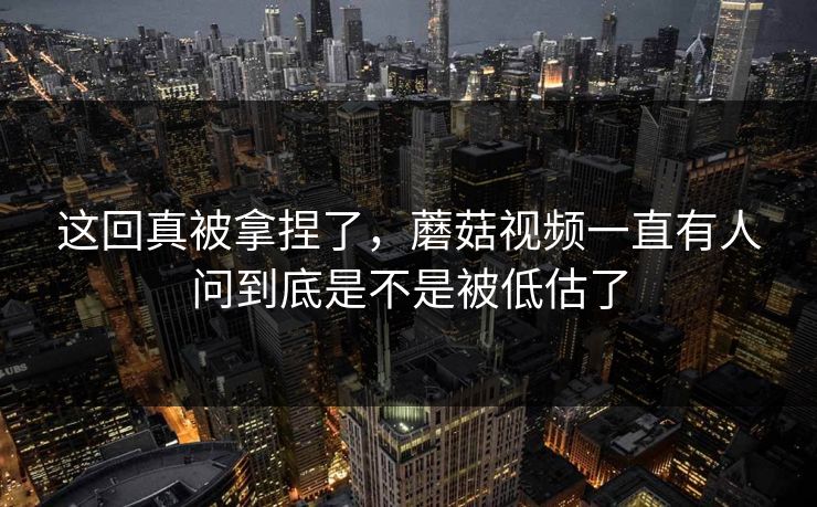 这回真被拿捏了，蘑菇视频一直有人问到底是不是被低估了  第1张