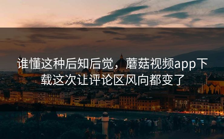 谁懂这种后知后觉，蘑菇视频app下载这次让评论区风向都变了  第1张