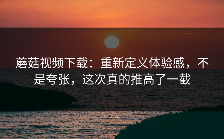 蘑菇视频下载：重新定义体验感，不是夸张，这次真的推高了一截  第1张