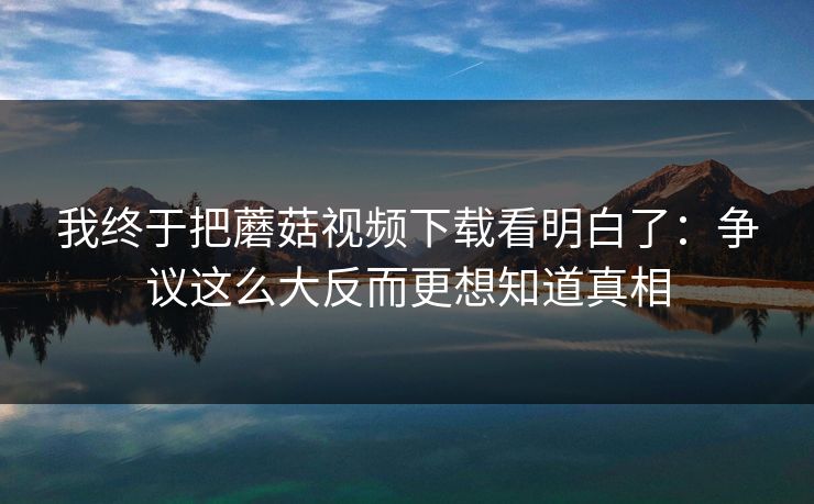 我终于把蘑菇视频下载看明白了：争议这么大反而更想知道真相  第1张