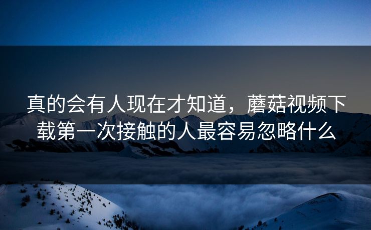 真的会有人现在才知道，蘑菇视频下载第一次接触的人最容易忽略什么