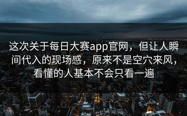 这次关于每日大赛app官网，但让人瞬间代入的现场感，原来不是空穴来风，看懂的人基本不会只看一遍