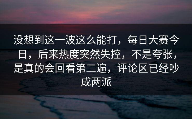 没想到这一波这么能打，每日大赛今日，后来热度突然失控，不是夸张，是真的会回看第二遍，评论区已经吵成两派