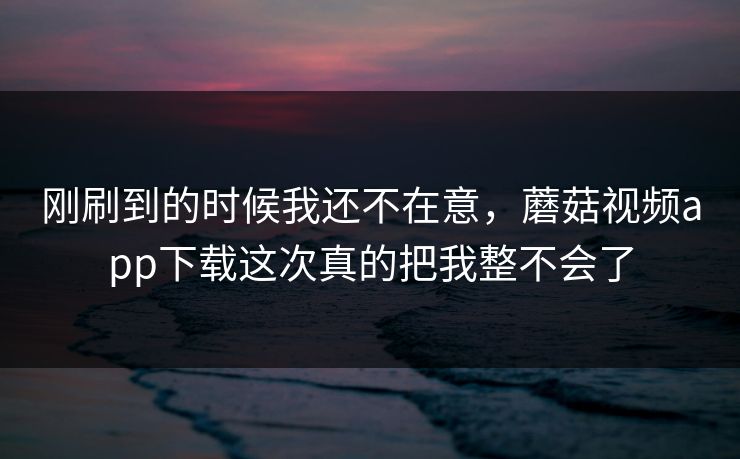 刚刷到的时候我还不在意，蘑菇视频app下载这次真的把我整不会了