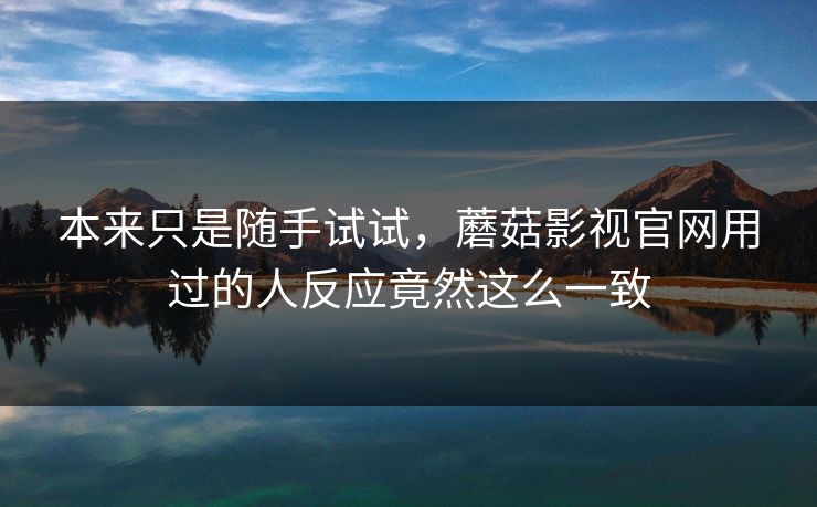 本来只是随手试试，蘑菇影视官网用过的人反应竟然这么一致