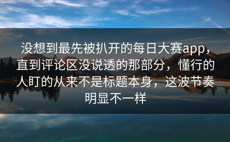 没想到最先被扒开的每日大赛app，直到评论区没说透的那部分，懂行的人盯的从来不是标题本身，这波节奏明显不一样