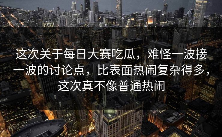 这次关于每日大赛吃瓜，难怪一波接一波的讨论点，比表面热闹复杂得多，这次真不像普通热闹