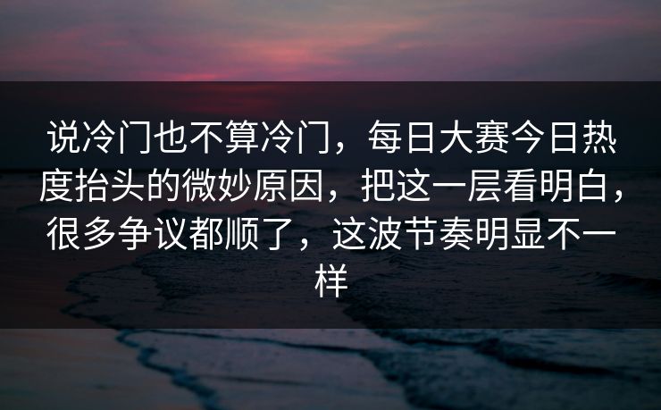 说冷门也不算冷门，每日大赛今日热度抬头的微妙原因，把这一层看明白，很多争议都顺了，这波节奏明显不一样