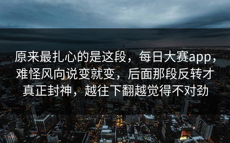 原来最扎心的是这段，每日大赛app，难怪风向说变就变，后面那段反转才真正封神，越往下翻越觉得不对劲