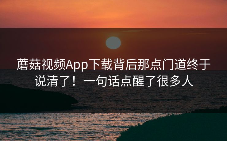 蘑菇视频App下载背后那点门道终于说清了！一句话点醒了很多人