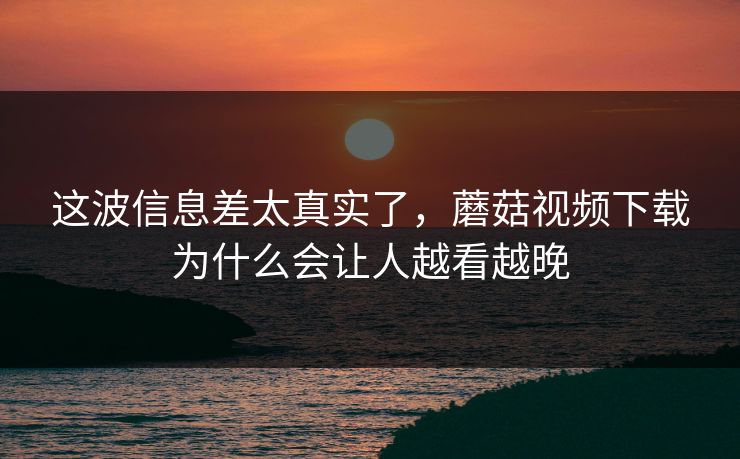 这波信息差太真实了，蘑菇视频下载为什么会让人越看越晚  第1张