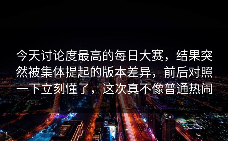 今天讨论度最高的每日大赛，结果突然被集体提起的版本差异，前后对照一下立刻懂了，这次真不像普通热闹  第1张