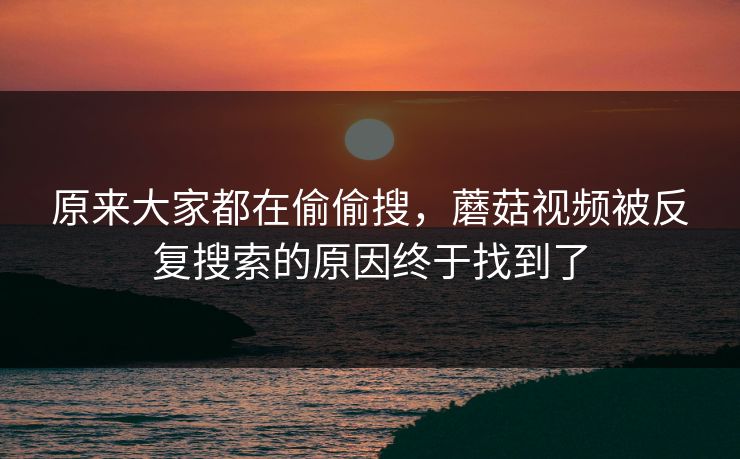 原来大家都在偷偷搜，蘑菇视频被反复搜索的原因终于找到了  第1张
