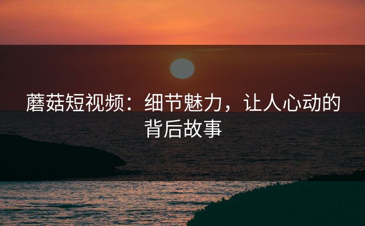 蘑菇短视频：细节魅力，让人心动的背后故事  第1张
