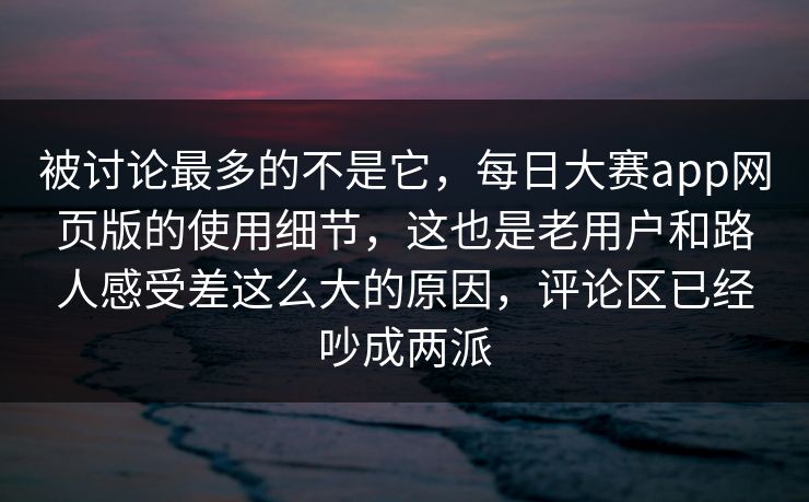 被讨论最多的不是它，每日大赛app网页版的使用细节，这也是老用户和路人感受差这么大的原因，评论区已经吵成两派  第1张