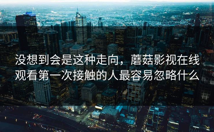 没想到会是这种走向，蘑菇影视在线观看第一次接触的人最容易忽略什么  第1张
