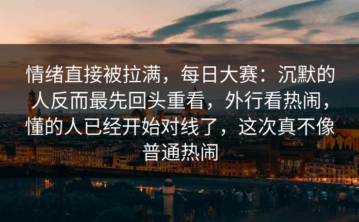 情绪直接被拉满，每日大赛：沉默的人反而最先回头重看，外行看热闹，懂的人已经开始对线了，这次真不像普通热闹  第1张