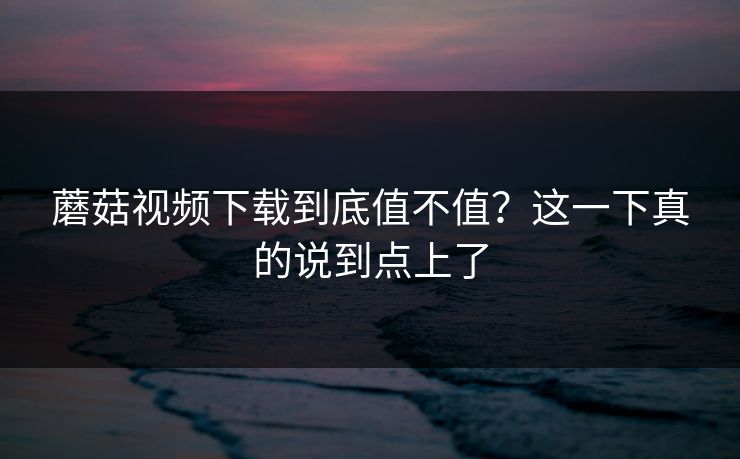 蘑菇视频下载到底值不值？这一下真的说到点上了  第1张