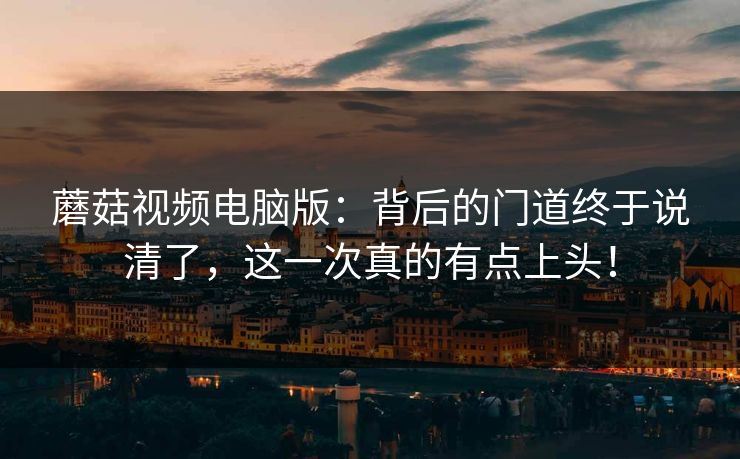 蘑菇视频电脑版：背后的门道终于说清了，这一次真的有点上头！  第1张