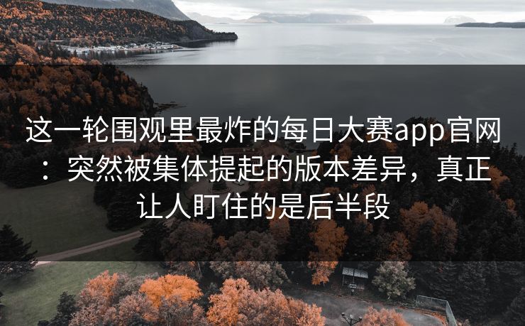 这一轮围观里最炸的每日大赛app官网：突然被集体提起的版本差异，真正让人盯住的是后半段  第1张