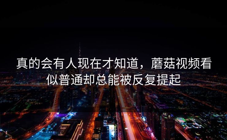 真的会有人现在才知道，蘑菇视频看似普通却总能被反复提起  第1张