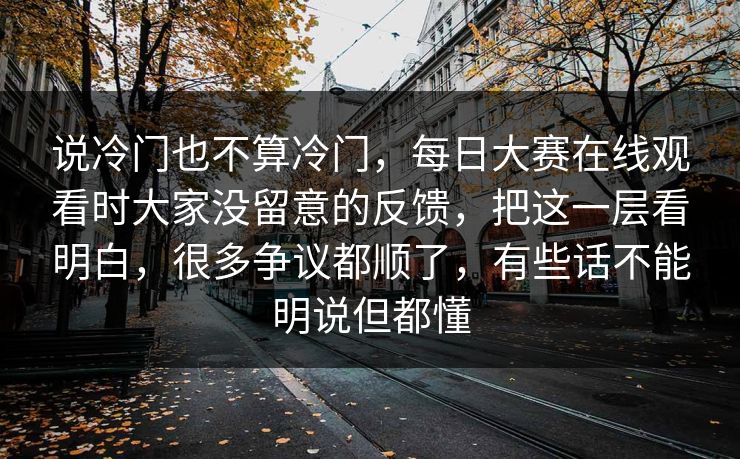 说冷门也不算冷门，每日大赛在线观看时大家没留意的反馈，把这一层看明白，很多争议都顺了，有些话不能明说但都懂  第1张