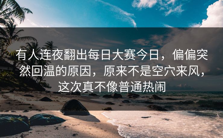 有人连夜翻出每日大赛今日，偏偏突然回温的原因，原来不是空穴来风，这次真不像普通热闹  第1张