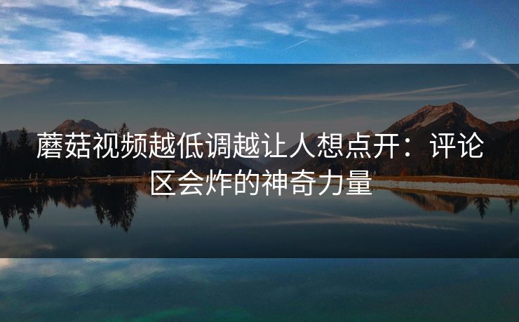 蘑菇视频越低调越让人想点开：评论区会炸的神奇力量  第1张