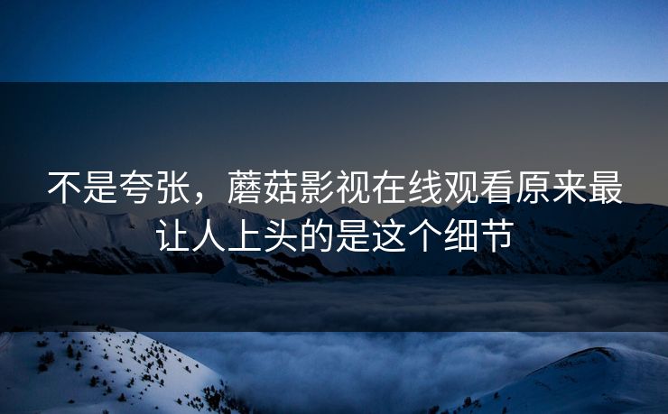 不是夸张，蘑菇影视在线观看原来最让人上头的是这个细节  第1张
