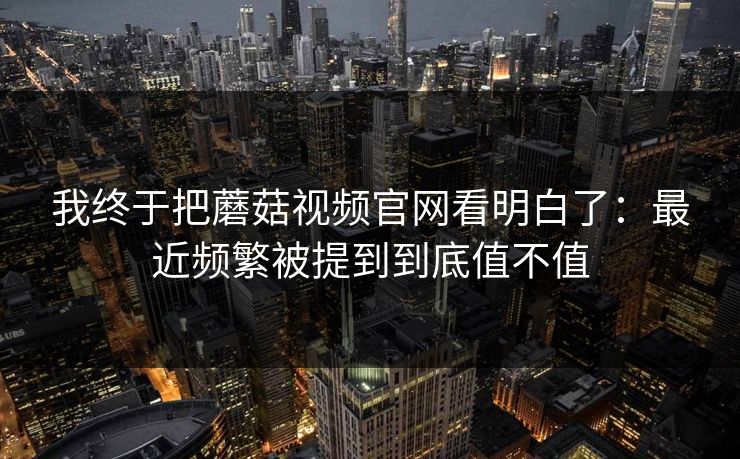 我终于把蘑菇视频官网看明白了：最近频繁被提到到底值不值  第1张