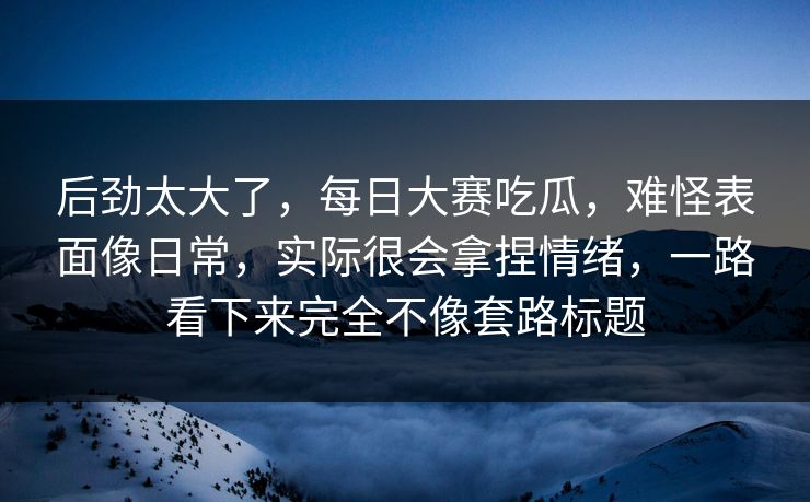 后劲太大了，每日大赛吃瓜，难怪表面像日常，实际很会拿捏情绪，一路看下来完全不像套路标题  第1张