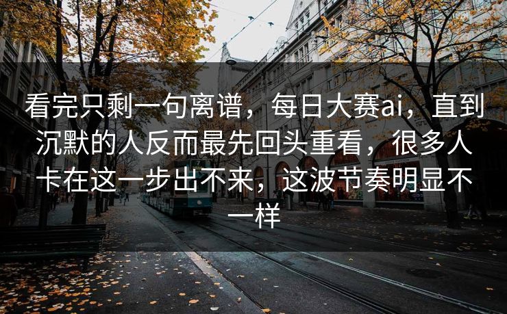 看完只剩一句离谱，每日大赛ai，直到沉默的人反而最先回头重看，很多人卡在这一步出不来，这波节奏明显不一样  第1张