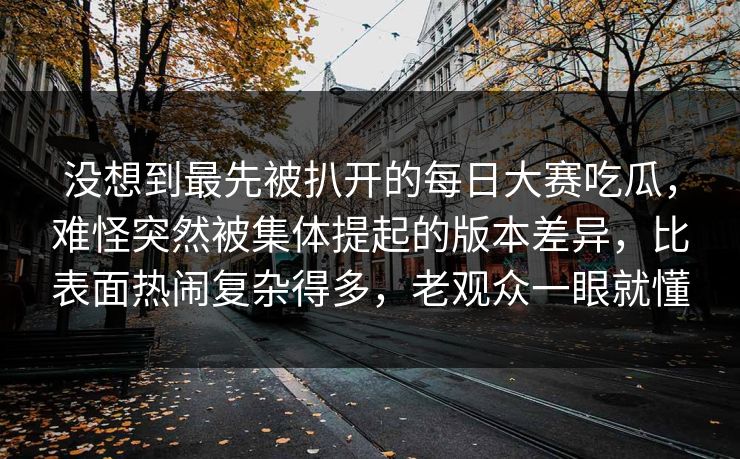 没想到最先被扒开的每日大赛吃瓜，难怪突然被集体提起的版本差异，比表面热闹复杂得多，老观众一眼就懂  第1张