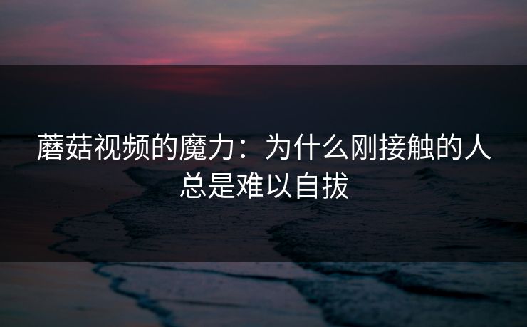 蘑菇视频的魔力：为什么刚接触的人总是难以自拔  第1张