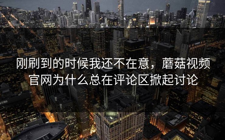 刚刷到的时候我还不在意，蘑菇视频官网为什么总在评论区掀起讨论  第1张