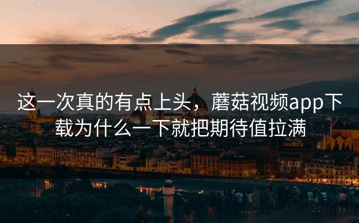这一次真的有点上头，蘑菇视频app下载为什么一下就把期待值拉满  第1张
