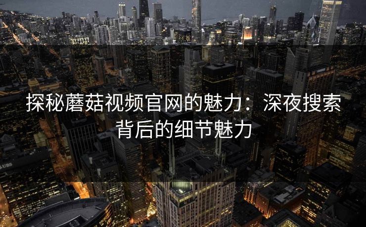 探秘蘑菇视频官网的魅力：深夜搜索背后的细节魅力  第1张